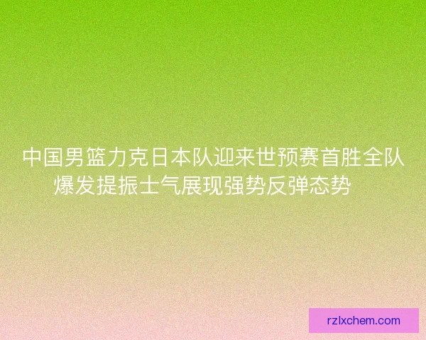 中国男篮力克日本队迎来世预赛首胜全队爆发提振士气展现强势反弹态势🏀