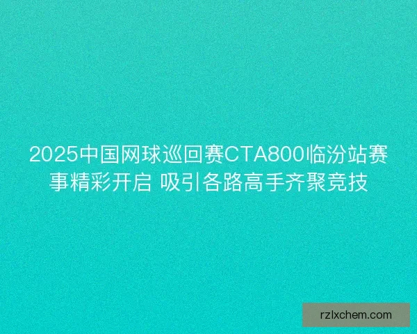 2025中国网球巡回赛CTA800临汾站赛事精彩开启 吸引各路高手齐聚竞技