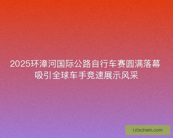 2025环漳河国际公路自行车赛圆满落幕 吸引全球车手竞速展示风采