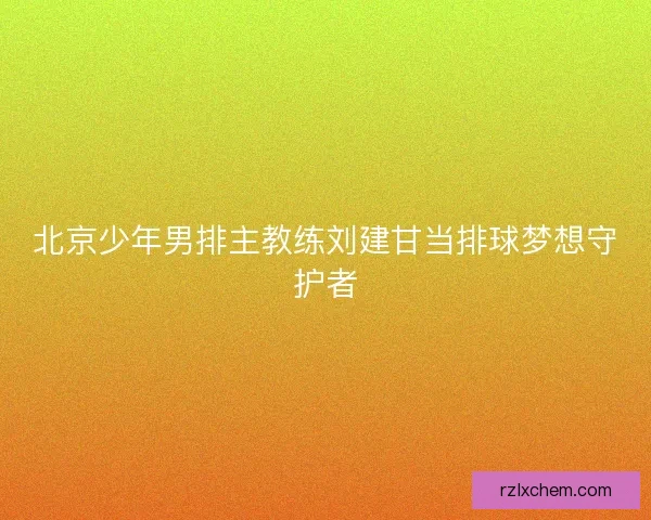 北京少年男排主教练刘建甘当排球梦想守护者